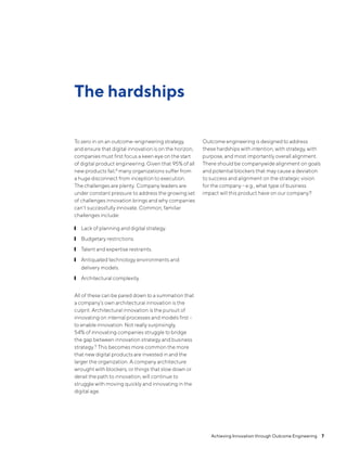 ❙
❙ Lack of planning and digital strategy.❙
❙ Budgetary restrictions.❙
❙ Talent and expertise restraints.❙
❙ Antiquated technology environments and
delivery models.❙
❙ Architectural complexity.
All of these can be pared down to a summation that
a company’s own architectural innovation is the
culprit. Architectural innovation is the pursuit of
innovating on internal processes and models first -
to enable innovation. Not really surprisingly,
54% of innovating companies struggle to bridge
the gap between innovation strategy and business
strategy.5 This becomes more common the more
that new digital products are invested in and the
larger the organization. A company architecture
wrought with blockers, or things that slow down or
derail the path to innovation, will continue to
struggle with moving quickly and innovating in the
digital age.
Outcome engineering is designed to address
these hardships with intention, with strategy, with
purpose, and most importantly overall alignment.
There should be companywide alignment on goals
and potential blockers that may cause a deviation
to success and alignment on the strategic vision
for the company - e.g., what type of business
impact will this product have on our company?
The hardships
To zero in on an outcome-engineering strategy,
and ensure that digital innovation is on the horizon,
companies must first focus a keen eye on the start
of digital product engineering. Given that 95% of all
new products fail,4 many organizations suffer from
a huge disconnect from inception to execution.
The challenges are plenty. Company leaders are
under constant pressure to address the growing set
of challenges innovation brings and why companies
can’t successfully innovate. Common, familiar
challenges include:
Achieving Innovation through Outcome Engineering  7
 