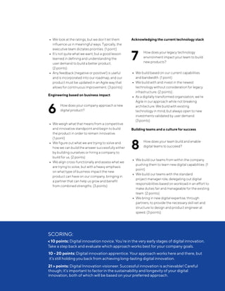 •••
• We look at the ratings, but we don’t let them
influence us in meaningful ways. Typically, the
executive team dictates priorities. (1 point)
• It’s not quite what we want, but a good lesson
learned in defining and understanding the
user demand to build a better product.
(2 points)
• Any feedback (negative or positive!) is useful
and is incorporated into our roadmap, and our
product must be updated in an Agile way that
allows for continuous improvement. (3 points)
Engineering based on business impact
6	
How does your company approach a new
digital product?•••
• We weigh what that means from a competitive
and innovative standpoint and begin to build
the product in order to remain innovative.
(1 point)
• We figure out what we are trying to solve and
how we can build the answer successfully either
by building ourselves or hiring a company to
build for us. (2 points)
• We align cross-functionally and assess what we
are trying to solve, but with a heavy emphasis
on what type of business impact the new
product can have on our company, bringing in
a partner that can help us grow and benefit
from combined strengths. (3 points)
Acknowledging the current technology stack
7	
How does your legacy technology
environment impact your team to build
new products?•••
• We build based on our current capabilities
and bandwidth. (1 point)
• We build with and invest in the newest
technology without consideration for legacy
infrastructure. (2 points)
• As a digitally transformed organization, we’re
Agile in our approach while not breaking
architecture. We build with existing
technology in mind, but always open to new
investments validated by user demand.
(3 points)
Building teams and a culture for success
8	
How does your team build and enable
digital teams to succeed?•••
• We build our teams from within the company
pushing them to learn new digital capabilities. (1
point)
• We build our teams with the standard
project manager role, delegating out digital
responsibilities based on workload in an effort to
make duties fair and manageable for the existing
team. (2 points)
• We bring in new digital expertise, through
partners, to provide the necessary skill set and
structure to design and product engineer at
speed. (3 points)
SCORING:
< 10 points: Digital innovation novice. You’re in the very early stages of digital innovation.
Take a step back and evaluate which approach works best for your company goals.
10 - 20 points: Digital innovation apprentice. Your approach works here and there, but
it’s still holding you back from achieving long-lasting digital innovation.
21 > points: Digital Innovation visioneer. Successful innovation is achievable! Careful
though; it’s important to factor in the sustainability and longevity of your digital
innovation, both of which will be based on your preferred approach.
 