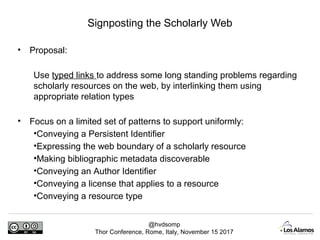 @hvdsomp
Thor Conference, Rome, Italy, November 15 2017
• Proposal:
Use typed links to address some long standing problems regarding
scholarly resources on the web, by interlinking them using
appropriate relation types
• Focus on a limited set of patterns to support uniformly:
•Conveying a Persistent Identifier
•Expressing the web boundary of a scholarly resource
•Making bibliographic metadata discoverable
•Conveying an Author Identifier
•Conveying a license that applies to a resource
•Conveying a resource type
Signposting the Scholarly Web
 