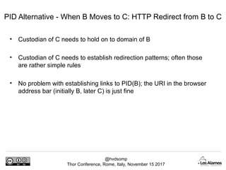 @hvdsomp
Thor Conference, Rome, Italy, November 15 2017
PID Alternative - When B Moves to C: HTTP Redirect from B to C
• Custodian of C needs to hold on to domain of B
• Custodian of C needs to establish redirection patterns; often those
are rather simple rules
• No problem with establishing links to PID(B); the URI in the browser
address bar (initially B, later C) is just fine
 