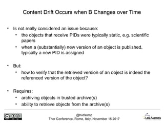 @hvdsomp
Thor Conference, Rome, Italy, November 15 2017
Content Drift Occurs when B Changes over Time
• Is not really considered an issue because:
• the objects that receive PIDs were typically static, e.g. scientific
papers
• when a (substantially) new version of an object is published,
typically a new PID is assigned
• But:
• how to verify that the retrieved version of an object is indeed the
referenced version of the object?
• Requires:
• archiving objects in trusted archive(s)
• ability to retrieve objects from the archive(s)
 