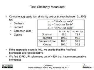 @hvdsomp
Thor Conference, Rome, Italy, November 15 2017
Text Similarity Measures
• Compute aggregate text similarity scores (values between 0...100)
for:
• Simhash
• Jaccard
• Sørensen-Dice
• Cosine
• If the aggregate score is 100, we decide that the Pre/Post
Mementos are representative
• We find 137K URI references out of 480K that have representative
Mementos
 