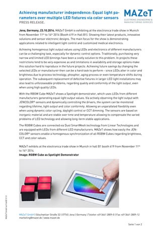 Achieving manufacturer independence: Equal light pa-rameters 
over multiple LED fixtures via color sensors 
PRESS RELEASE. 
MAZeT GmbH | Göschwitzer Straße 32 | 07745 Jena | Germany | Telefon +49 3641 2809-0 | Fax +49 3641 2809-12 
marketing@mazet.de | www.mazet.de 
Seite 1 von 2 
MAZeT GmbH art14400 V1.0 
Jena, Germany, 23.10.2014. MAZeT GmbH is exhibiting at the electronica trade show in Munich 
from November 11th to 14th 2014 (Booth 419 in Hall B1). Showing their latest products, innovative 
solutions and sensor electronic designs. The main focus for the show is demonstrating 
applications related to intelligent light control and customized medical electronics. 
Achieving homogenous light output values using LEDs and electronics of different manufacturers 
can be a challenging task, especially for dynamic control options. Traditionally, purchasing very 
narrow and limited LED binnings have been a costly solution to this problem. In projects these 
restrictions tend to be very expensive as and limitations in availability and storage options make 
this solution hard to reproduce in the future projects. Achieving future savings by changing the 
selected LEDs or manufacturer then can be a hard task to perform - since LEDs alter in color and 
brightness due to process technology, phosphor, aging process or even temperature shifts during 
operation. The subsequent replacement of defective fixtures in larger LED light installations may 
also lead to unforeseeable problems, regarding quality and conformity of the light output, even 
when using high quality LEDs. 
With the RBGW Cube MAZeT shows a Spotlight demonstrator, which uses LEDs from different 
manufacturers generating equal light output values. Via actively observing the light output with 
JENCOLOR® sensors and dynamically controlling the drivers, the system can be monitored 
regarding lifetime, light output and color conformity. Allowing an unparalleled flexibility even 
when using dynamic color cycling, daylight control or CCT dimming. The sensors are based on 
inorganic material and are stable over time and temperature allowing to compensate the varied 
problems of LED technology and allowing long-term stable applications. 
The RGBW Cubes are connected via Dust SmartMesh technology from Linear Technologies and 
are equipped with LEDs from different LED manufacturers. MAZeT shows how easily the JEN-COLOR 
® sensors enable a homogenous synchronization of all RGBW Cubes regarding brightness, 
CCT and color values. 
MAZeT exhibits at the electronica trade show in Munich in hall B1 booth 419 from November 11th 
to 14th 2014. 
Image: RGBW Cube as Spotlight Demonstrator 
 