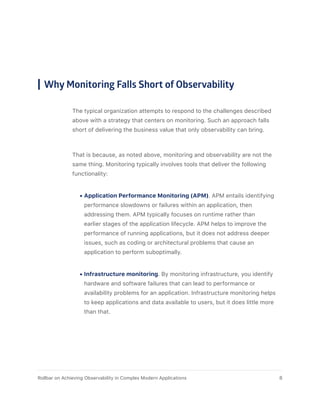 Why Monitoring Falls Short of Observability
The typical organization attempts to respond to the challenges described
above with a strategy that centers on monitoring. Such an approach falls
short of delivering the business value that only observability can bring.
That is because, as noted above, monitoring and observability are not the
same thing. Monitoring typically involves tools that deliver the following
functionality:
•	Application Performance Monitoring (APM). APM entails identifying
performance slowdowns or failures within an application, then
addressing them. APM typically focuses on runtime rather than
earlier stages of the application lifecycle. APM helps to improve the
performance of running applications, but it does not address deeper
issues, such as coding or architectural problems that cause an
application to perform suboptimally.
•	Infrastructure monitoring. By monitoring infrastructure, you identify
hardware and software failures that can lead to performance or
availability problems for an application. Infrastructure monitoring helps
to keep applications and data available to users, but it does little more
than that.
8Rollbar on Achieving Observability in Complex Modern Applications
 