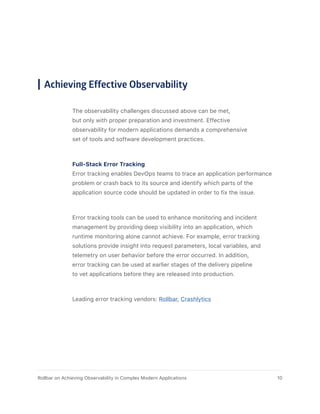 Achieving Effective Observability
The observability challenges discussed above can be met,
but only with proper preparation and investment. Effective
observability for modern applications demands a comprehensive
set of tools and software development practices.
Full-Stack Error Tracking
Error tracking enables DevOps teams to trace an application performance
problem or crash back to its source and identify which parts of the
application source code should be updated in order to fix the issue.
Error tracking tools can be used to enhance monitoring and incident
management by providing deep visibility into an application, which
runtime monitoring alone cannot achieve. For example, error tracking
solutions provide insight into request parameters, local variables, and
telemetry on user behavior before the error occurred. In addition,
error tracking can be used at earlier stages of the delivery pipeline
to vet applications before they are released into production.
Leading error tracking vendors: Rollbar, Crashlytics
10Rollbar on Achieving Observability in Complex Modern Applications
 