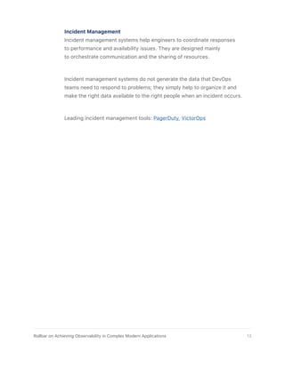 Incident Management
Incident management systems help engineers to coordinate responses
to performance and availability issues. They are designed mainly
to orchestrate communication and the sharing of resources.
Incident management systems do not generate the data that DevOps
teams need to respond to problems; they simply help to organize it and
make the right data available to the right people when an incident occurs.
Leading incident management tools: PagerDuty, VictorOps
13Rollbar on Achieving Observability in Complex Modern Applications
 