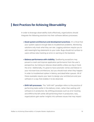 Best Practices for Achieving Observability
In order to leverage observability tools effectively, organizations should
integrate the following practices into their software delivery processes:
•	Good system architecture and development practices. It’s critical that
your system capture enough data to troubleshoot problems. Monitoring
solutions only track what they can see. Logging solutions require you to
add meaningful log statements to your code. Bugs should not surface to
users without also tracking an error or warning on the backend.
•	Balance performance with visibility. Swallowing exceptions may
prevent a crash and improve application performance from the user’s
perspective, but doing so reduces observability unless you log or track
the error. Additionally, it’s great to have automatic retries and failover in
your microservices architecture, but you should track when they happen
in order to troubleshoot spikes in latency and dead letter queues. All of
these examples require your team to design your architecture and your
software in a way that enables it to be observed.
•	Shift-left processes. The “shift-left” paradigm refers to the practice of
performing tasks earlier in the delivery chain, rather than waiting until
software is in production. By shifting processes such as error tracking
and APM to the left (while still performing them in production, too),
organizations gain earlier insights into software issues that may impact
14Rollbar on Achieving Observability in Complex Modern Applications
 