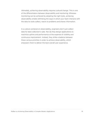 Ultimately, achieving observability requires cultural change. This is one
of the differentiators between observability and monitoring: Whereas
monitoring can be achieved by adopting the right tools, achieving
observability entails rethinking the ways in which your team interacts with
the data its tools collect, reacts to problems and shares information.
In a culture centered on observability, engineers don’t just collect
data for data collection’s sake. Nor do they design applications to
maximize uptime and performance at the expense of visibility and
continuous improvement. Instead, they strike a balance between
these various priorities in order to achieve observability, which
empowers them to deliver the best overall user experience.
16Rollbar on Achieving Observability in Complex Modern Applications
 