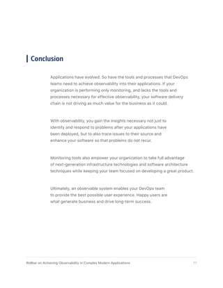 Conclusion
Applications have evolved. So have the tools and processes that DevOps
teams need to achieve observability into their applications. If your
organization is performing only monitoring, and lacks the tools and
processes necessary for effective observability, your software delivery
chain is not driving as much value for the business as it could.
With observability, you gain the insights necessary not just to
identify and respond to problems after your applications have
been deployed, but to also trace issues to their source and
enhance your software so that problems do not recur.
Monitoring tools also empower your organization to take full advantage
of next-generation infrastructure technologies and software architecture
techniques while keeping your team focused on developing a great product.
Ultimately, an observable system enables your DevOps team
to provide the best possible user experience. Happy users are
what generate business and drive long-term success.
17Rollbar on Achieving Observability in Complex Modern Applications
 
