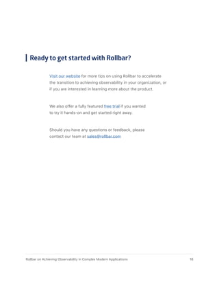 Ready to get started with Rollbar?
Visit our website for more tips on using Rollbar to accelerate
the transition to achieving observability in your organization, or
if you are interested in learning more about the product.
We also offer a fully featured free trial if you wanted
to try it hands-on and get started right away.
Should you have any questions or feedback, please
contact our team at sales@rollbar.com
18Rollbar on Achieving Observability in Complex Modern Applications
 