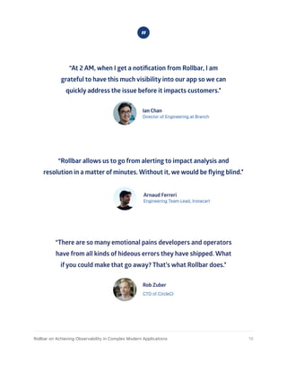 “At 2 AM, when I get a notification from Rollbar, I am
grateful to have this much visibility into our app so we can
quickly address the issue before it impacts customers.”
Ian Chan
Director of Engineering at Branch
“Rollbar allows us to go from alerting to impact analysis and
resolution in a matter of minutes. Without it, we would be flying blind.”
Arnaud Ferreri
Engineering Team Lead, Instacart
“There are so many emotional pains developers and operators
have from all kinds of hideous errors they have shipped. What
if you could make that go away? That’s what Rollbar does.”
Rob Zuber
CTO of CircleCI
19Rollbar on Achieving Observability in Complex Modern Applications
 