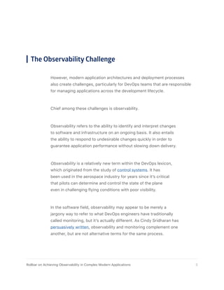 However, modern application architectures and deployment processes
also create challenges, particularly for DevOps teams that are responsible
for managing applications across the development lifecycle.
Chief among these challenges is observability.
Observability refers to the ability to identify and interpret changes
to software and infrastructure on an ongoing basis. It also entails
the ability to respond to undesirable changes quickly in order to
guarantee application performance without slowing down delivery.
Observability is a relatively new term within the DevOps lexicon,
which originated from the study of control systems. It has
been used in the aerospace industry for years since it’s critical
that pilots can determine and control the state of the plane
even in challenging flying conditions with poor visibility.
In the software field, observability may appear to be merely a
jargony way to refer to what DevOps engineers have traditionally
called monitoring, but it’s actually different. As Cindy Sridharan has
persuasively written, observability and monitoring complement one
another, but are not alternative terms for the same process.
The Observability Challenge
3Rollbar on Achieving Observability in Complex Modern Applications
 