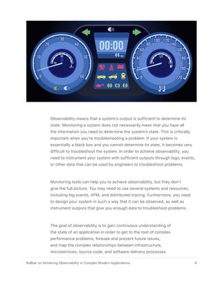 Observability means that a system’s output is sufficient to determine its
state. Monitoring a system does not necessarily mean that you have all
the information you need to determine the system’s state. This is critically
important when you’re troubleshooting a problem. If your system is
essentially a black box and you cannot determine its state, it becomes very
difficult to troubleshoot the system. In order to achieve observability, you
need to instrument your system with sufficient outputs through logs, events,
or other data that can be used by engineers to troubleshoot problems.
Monitoring tools can help you to achieve observability, but they don’t
give the full picture. You may need to use several systems and resources,
including log events, APM, and distributed tracing. Furthermore, you need
to design your system in such a way that it can be observed, as well as
instrument outputs that give you enough data to troubleshoot problems.
The goal of observability is to gain continuous understanding of
the state of an application in order to get to the root of complex
performance problems, foresee and prevent future issues,
and map the complex relationships between infrastructure,
microservices, source code, and software delivery processes.
4Rollbar on Achieving Observability in Complex Modern Applications
 