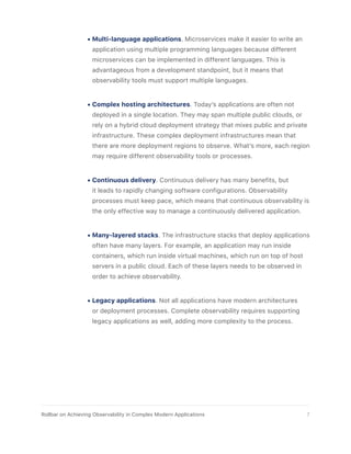 •	Multi-language applications. Microservices make it easier to write an
application using multiple programming languages because different
microservices can be implemented in different languages. This is
advantageous from a development standpoint, but it means that
observability tools must support multiple languages.
•	Complex hosting architectures. Today’s applications are often not
deployed in a single location. They may span multiple public clouds, or
rely on a hybrid cloud deployment strategy that mixes public and private
infrastructure. These complex deployment infrastructures mean that
there are more deployment regions to observe. What’s more, each region
may require different observability tools or processes.
•	Continuous delivery. Continuous delivery has many benefits, but
it leads to rapidly changing software configurations. Observability
processes must keep pace, which means that continuous observability is
the only effective way to manage a continuously delivered application.
•	Many-layered stacks. The infrastructure stacks that deploy applications
often have many layers. For example, an application may run inside
containers, which run inside virtual machines, which run on top of host
servers in a public cloud. Each of these layers needs to be observed in
order to achieve observability.
•	Legacy applications. Not all applications have modern architectures
or deployment processes. Complete observability requires supporting
legacy applications as well, adding more complexity to the process.
7Rollbar on Achieving Observability in Complex Modern Applications
 
