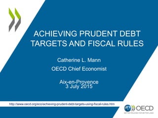 ACHIEVING PRUDENT DEBT
TARGETS AND FISCAL RULES
Catherine L. Mann
OECD Chief Economist
Aix-en-Provence
3 July 2015
http://www.oecd.org/eco/achieving-prudent-debt-targets-using-fiscal-rules.htm
 
