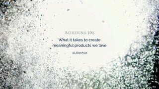 ACHIEVING 10X
What it takes to create
meaningful products we love
@LillianAyla
 