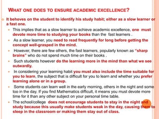 WHAT ONE DOES TO ENSURE ACADEMIC EXCELLENCE?
 It behoves on the student to identify his study habit; either as a slow learner or
a fast one.
 This implies that as a slow learner to achieve academic excellence, one must
devote more time to studying your books than the fast learners .
 As a slow learner, you need to read frequently for long before getting the
concept well-grasped in the mind.
 However, there are few others, the fast learners, popularly known as “sharp
brains” who do not spend much time on their books .
 Such students however do the learning more in the mind than what we see
outwardly.
 In considering your learning habit you must also include the time suitable for
you to learn, the subject that is difficult for you to learn and whether you prefer
learning alone or in a group.
 Some students can learn well in the early morning, others in the night and some
too in the day. If you find Mathematics difficult, it means you must devote more
time for it than any other subject on your personal time table.
 The school/college does not encourage students to stay in the night and
study because this usually make students weak in the day, causing them to
sleep in the classroom or making them stay out of class.
 