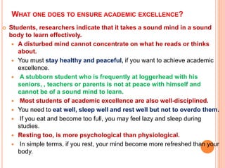 WHAT ONE DOES TO ENSURE ACADEMIC EXCELLENCE?
 Students, researchers indicate that it takes a sound mind in a sound
body to learn effectively.
 A disturbed mind cannot concentrate on what he reads or thinks
about.
 You must stay healthy and peaceful, if you want to achieve academic
excellence.
 A stubborn student who is frequently at loggerhead with his
seniors, , teachers or parents is not at peace with himself and
cannot be of a sound mind to learn.
 Most students of academic excellence are also well-disciplined.
 You need to eat well, sleep well and rest well but not to overdo them.
 If you eat and become too full, you may feel lazy and sleep during
studies.
 Resting too, is more psychological than physiological.
 In simple terms, if you rest, your mind become more refreshed than your
body.
 