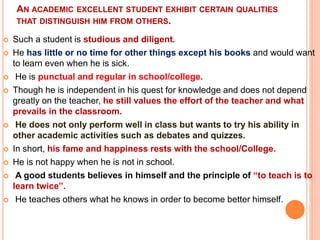 AN ACADEMIC EXCELLENT STUDENT EXHIBIT CERTAIN QUALITIES
THAT DISTINGUISH HIM FROM OTHERS.
 Such a student is studious and diligent.
 He has little or no time for other things except his books and would want
to learn even when he is sick.
 He is punctual and regular in school/college.
 Though he is independent in his quest for knowledge and does not depend
greatly on the teacher, he still values the effort of the teacher and what
prevails in the classroom.
 He does not only perform well in class but wants to try his ability in
other academic activities such as debates and quizzes.
 In short, his fame and happiness rests with the school/College.
 He is not happy when he is not in school.
 A good students believes in himself and the principle of “to teach is to
learn twice”.
 He teaches others what he knows in order to become better himself.
 