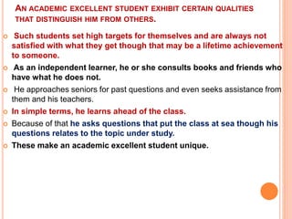 AN ACADEMIC EXCELLENT STUDENT EXHIBIT CERTAIN QUALITIES
THAT DISTINGUISH HIM FROM OTHERS.
 Such students set high targets for themselves and are always not
satisfied with what they get though that may be a lifetime achievement
to someone.
 As an independent learner, he or she consults books and friends who
have what he does not.
 He approaches seniors for past questions and even seeks assistance from
them and his teachers.
 In simple terms, he learns ahead of the class.
 Because of that he asks questions that put the class at sea though his
questions relates to the topic under study.
 These make an academic excellent student unique.
 