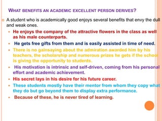 WHAT BENEFITS AN ACADEMIC EXCELLENT PERSON DERIVES?
 A student who is academically good enjoys several benefits that envy the dull
and weak ones.
 He enjoys the company of the attractive flowers in the class as well
as his male counterparts.
 He gets free gifts from them and is easily assisted in time of need.
 There is no gainsaying about the admiration awarded him by his
teachers, the scholarship and numerous prizes he gets if the school
is giving the opportunity to students.
 His motivation is intrinsic and self-driven, coming from his personal
effort and academic achievement.
 His secret lays in his desire for his future career.
 These students mostly have their mentor from whom they copy what
they do but go beyond them to display extra performance.
 Because of these, he is never tired of learning.
 