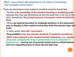 WHAT CHALLENGES ARE INVOLVED IN THE QUEST TO ACHIEVING
THIS ACADEMIC EXCELLENCE?
 There are precautions most academic excellent students should take.
 The first is the possibility of the student boasting or exhibiting pride
because they may see themselves as the one-eyed man in the city of the
blind. Sometimes, they boast because of everyone wants to befriend
them.
 Others go beyond boundary to challenge teachers in the classroom
only to display to their mates of what they think the teacher does not
know.
 In other words, they feel “too known”.
 Drug peddlers may also deceive students of academic excellence.
 Other risks exposed to the student include infatuation ,sex ,anxiety
,drop outs and possible drop in performance due to attraction to
opposite sex , coming out of parental control and so called freedom
and over expenditure just to show off and debt trap.
 