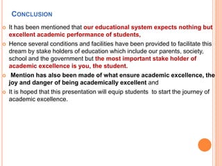 CONCLUSION
 It has been mentioned that our educational system expects nothing but
excellent academic performance of students,
 Hence several conditions and facilities have been provided to facilitate this
dream by stake holders of education which include our parents, society,
school and the government but the most important stake holder of
academic excellence is you, the student.
 Mention has also been made of what ensure academic excellence, the
joy and danger of being academically excellent and
 It is hoped that this presentation will equip students to start the journey of
academic excellence.
 