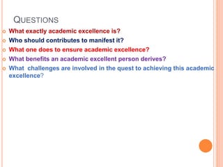 QUESTIONS
 What exactly academic excellence is?
 Who should contributes to manifest it?
 What one does to ensure academic excellence?
 What benefits an academic excellent person derives?
 What challenges are involved in the quest to achieving this academic
excellence?
 