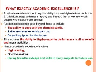 WHAT EXACTLY ACADEMIC EXCELLENCE IS?
 Academic excellence is not only the ability to score high marks or rattle the
English Language with much rapidity and fluency, just as we use to call
people who display such abilities.
 Academic excellence goes beyond these to include
 The ability to cope with the changing world,
 Solve problems on one’s own and
 Be well equipped for the future.
 This includes the ability to display superior performance in all scholastic
and moral activities.
 Hence ,academic excellence involves
 High scoring,
 Good behaviour,
 Having broad knowledge and skills in many subjects for future use.
 