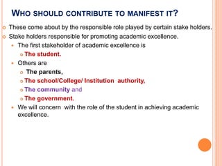 WHO SHOULD CONTRIBUTE TO MANIFEST IT?
 These come about by the responsible role played by certain stake holders.
 Stake holders responsible for promoting academic excellence.
 The first stakeholder of academic excellence is
 The student.
 Others are
 The parents,
 The school/College/ Institution authority,
 The community and
 The government.
 We will concern with the role of the student in achieving academic
excellence.
 