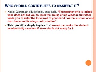 WHO SHOULD CONTRIBUTES TO MANIFEST IT?
 Khahil Gibran, an educationist, once said, “The teacher who is indeed
wise does not bid you to enter the house of his wisdom but rather
leads you to enter the threshold of your mind, for the wisdom of one
man lends not its wings unto another”.
 This quotation simply implies that no one can make the student
academically excellent if he or she is not ready for it.
 