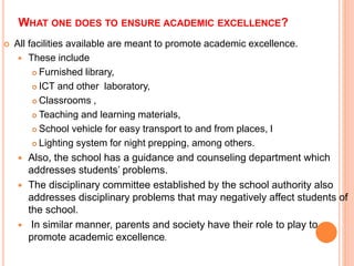 WHAT ONE DOES TO ENSURE ACADEMIC EXCELLENCE?
 All facilities available are meant to promote academic excellence.
 These include
 Furnished library,
 ICT and other laboratory,
 Classrooms ,
 Teaching and learning materials,
 School vehicle for easy transport to and from places, l
 Lighting system for night prepping, among others.
 Also, the school has a guidance and counseling department which
addresses students’ problems.
 The disciplinary committee established by the school authority also
addresses disciplinary problems that may negatively affect students of
the school.
 In similar manner, parents and society have their role to play to
promote academic excellence.
 