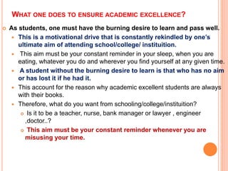 WHAT ONE DOES TO ENSURE ACADEMIC EXCELLENCE?
 As students, one must have the burning desire to learn and pass well.
 This is a motivational drive that is constantly rekindled by one’s
ultimate aim of attending school/college/ instituition.
 This aim must be your constant reminder in your sleep, when you are
eating, whatever you do and wherever you find yourself at any given time.
 A student without the burning desire to learn is that who has no aim
or has lost it if he had it.
 This account for the reason why academic excellent students are always
with their books.
 Therefore, what do you want from schooling/college/instituition?
 Is it to be a teacher, nurse, bank manager or lawyer , engineer
,doctor..?
 This aim must be your constant reminder whenever you are
misusing your time.
 