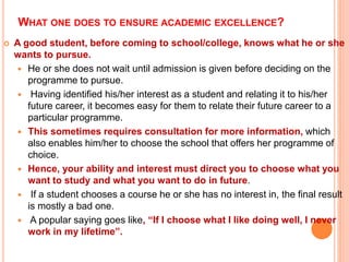 WHAT ONE DOES TO ENSURE ACADEMIC EXCELLENCE?
 A good student, before coming to school/college, knows what he or she
wants to pursue.
 He or she does not wait until admission is given before deciding on the
programme to pursue.
 Having identified his/her interest as a student and relating it to his/her
future career, it becomes easy for them to relate their future career to a
particular programme.
 This sometimes requires consultation for more information, which
also enables him/her to choose the school that offers her programme of
choice.
 Hence, your ability and interest must direct you to choose what you
want to study and what you want to do in future.
 If a student chooses a course he or she has no interest in, the final result
is mostly a bad one.
 A popular saying goes like, “If I choose what I like doing well, I never
work in my lifetime”.
 