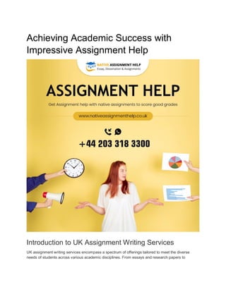 Achieving Academic Success with
Impressive Assignment Help
Introduction to UK Assignment Writing Services
UK assignment writing services encompass a spectrum of offerings tailored to meet the diverse
needs of students across various academic disciplines. From essays and research papers to
 