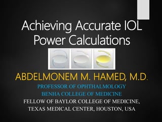 Achieving Accurate IOL
Power Calculations
ABDELMONEM M. HAMED, M.D.
PROFESSOR OF OPHTHALMOLOGY
BENHA COLLEGE OF MEDICINE
FELLOW OF BAYLOR COLLEGE OF MEDICINE,
TEXAS MEDICAL CENTER, HOUSTON, USA
 