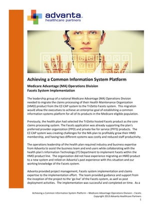 Achieving	
  a	
  Common	
  Information	
  System	
  Platform	
  –	
  Medicare	
  Advantage	
  Operations	
  Division	
  –	
  Facets	
  
Copyright	
  2013	
  Advanta	
  Healthcare	
  Partners	
  
1	
  
	
  
	
  
Achieving	
  a	
  Common	
  Information	
  System	
  Platform	
  
Medicare	
  Advantage	
  (MA)	
  Operations	
  Division	
  	
  
Facets	
  System	
  Implementation	
  
	
  
The	
  leadership	
  group	
  of	
  a	
  national	
  Medicare	
  Advantage	
  (MA)	
  Operations	
  Division	
  
needed	
  to	
  migrate	
  the	
  claims	
  processing	
  of	
  their	
  Health	
  Maintenance	
  Organization	
  
(HMO)	
  product	
  from	
  the	
  EZ-­‐CAP	
  system	
  to	
  the	
  TriZetto	
  Facets	
  system.	
  	
  This	
  migration	
  
would	
  allow	
  the	
  executives	
  to	
  achieve	
  an	
  enterprise	
  goal	
  of	
  establishing	
  a	
  common	
  
information	
  systems	
  platform	
  for	
  all	
  of	
  its	
  products	
  in	
  the	
  Medicare	
  eligible	
  population.	
  	
  	
  	
  
	
  
Previously,	
  the	
  health	
  plan	
  had	
  selected	
  the	
  TriZetto	
  hosted	
  Facets	
  product	
  as	
  the	
  core	
  
claims	
  processing	
  system.	
  The	
  Facets	
  application	
  was	
  already	
  supporting	
  the	
  plan's	
  
preferred	
  provider	
  organization	
  (PPO)	
  and	
  private	
  fee	
  for	
  service	
  (PFFS)	
  products.	
  	
  The	
  
EZ-­‐CAP	
  system	
  was	
  creating	
  challenges	
  for	
  the	
  MA	
  plan	
  to	
  profitably	
  grow	
  their	
  HMO	
  
membership,	
  and	
  having	
  two	
  different	
  systems	
  was	
  costly	
  and	
  reduced	
  staff	
  productivity.	
  
	
  
The	
  operations	
  leadership	
  of	
  the	
  health	
  plan	
  required	
  industry	
  and	
  business	
  expertise	
  
from	
  Advanta	
  to	
  assist	
  the	
  business	
  team	
  and	
  end	
  users	
  while	
  collaborating	
  with	
  the	
  
health	
  plan's	
  Information	
  Technology	
  (IT)	
  Department	
  to	
  implement	
  Facets	
  within	
  the	
  
HMO	
  product	
  line.	
  	
  The	
  organization	
  did	
  not	
  have	
  experience	
  migrating	
  an	
  HMO	
  product	
  
to	
  a	
  new	
  system	
  and	
  relied	
  on	
  Advanta’s	
  past	
  experience	
  with	
  this	
  situation	
  and	
  our	
  
working	
  knowledge	
  of	
  the	
  Facets	
  system.	
  	
  	
  	
  	
  
	
  
Advanta	
  provided	
  project	
  management,	
  Facets	
  system	
  implementation	
  and	
  claims	
  
expertise	
  to	
  the	
  implementation	
  effort.	
  	
  The	
  team	
  provided	
  guidance	
  and	
  support	
  from	
  
the	
  inception	
  of	
  the	
  project	
  to	
  the	
  ‘go	
  live’	
  of	
  the	
  Facets	
  system,	
  as	
  well	
  as	
  post	
  
deployment	
  activities.	
  	
  The	
  implementation	
  was	
  successful	
  and	
  completed	
  on	
  time.	
  	
  As	
  a	
  
 