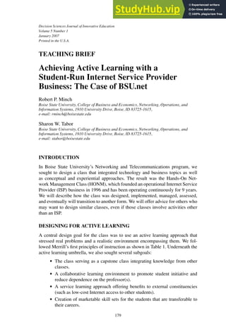 Decision Sciences Journal of Innovative Education
Volume 5 Number 1
January 2007
Printed in the U.S.A.
TEACHING BRIEF
Achieving Active Learning with a
Student-Run Internet Service Provider
Business: The Case of BSU.net
Robert P. Minch
Boise State University, College of Business and Economics, Networking, Operations, and
Information Systems, 1910 University Drive, Boise, ID 83725-1615,
e-mail: rminch@boisestate.edu
Sharon W. Tabor
Boise State University, College of Business and Economics, Networking, Operations, and
Information Systems, 1910 University Drive, Boise, ID 83725-1615,
e-mail: stabor@boisestate.edu
INTRODUCTION
In Boise State University’s Networking and Telecommunications program, we
sought to design a class that integrated technology and business topics as well
as conceptual and experiential approaches. The result was the Hands-On Net-
work Management Class (HONM), which founded an operational Internet Service
Provider (ISP) business in 1996 and has been operating continuously for 9 years.
We will describe how the class was designed, implemented, managed, assessed,
and eventually will transition to another form. We will offer advice for others who
may want to design similar classes, even if those classes involve activities other
than an ISP.
DESIGNING FOR ACTIVE LEARNING
A central design goal for the class was to use an active learning approach that
stressed real problems and a realistic environment encompassing them. We fol-
lowed Merrill’s first principles of instruction as shown in Table 1. Underneath the
active learning umbrella, we also sought several subgoals:
r The class serving as a capstone class integrating knowledge from other
classes.
r A collaborative learning environment to promote student initiative and
reduce dependence on the professor(s).
r A service learning approach offering benefits to external constituencies
(such as low-cost Internet access to other students).
r Creation of marketable skill sets for the students that are transferable to
their careers.
179
 