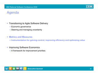 IBM Rational Software Conference 2009


Agenda


   Transitioning to Agile Software Delivery
      Economic governance
      Steering and managing uncertainty


   Metrics and Measures
      Instrumentation for gaining control, improving efficiency and optimizing value


   Improving Software Economics
      A framework for improvement priorities




                         Executive Summit                                              18
 