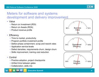 IBM Rational Software Conference 2009


Meters for software and systems
development and delivery improvement
                                    BRIDGE to MCIF
   Value
      Return on Investment (ROI)
      Return on Assets (ROA)                               $0     Business    $15
      Product revenue profile                                      Value
                                                                     $M
   Efficiency
      Time to market, productivity
      Program portfolio investment profile
      Defect phase containment, scrap and rework rates     0%   Operational   100%
      Application service levels                                 Efficiency
      Defect densities, requirements churn, design churn
      Skills improvement, training cost reduction

   Control
      Practice adoption, project checkpoints                     Process
                                                           0%                 100%
      Artifact time between gates                                Adoption
      Collaboration, skills mix

                         Executive Summit                                           20
 
