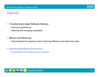 IBM Rational Software Conference 2009


Agenda


   Transitioning to Agile Software Delivery
      Economic governance
      Steering and managing uncertainty


   Metrics and Measures
      Instrumentation for gaining control, improving efficiency and optimizing value


   Improving Software Economics
      A framework for improvement priorities




                         Executive Summit                                              23
 