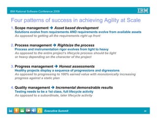 IBM Rational Software Conference 2009


Four patterns of success in achieving Agility at Scale
1. Scope management              Asset based development
   Solutions evolve from requirements AND requirements evolve from available assets
   As opposed to getting all the requirements right up front


2. Process management              Rightsize the process
   Process and instrumentation rigor evolves from light to heavy
   As opposed to the entire project’s lifecycle process should be light
   or heavy depending on the character of the project


3. Progress management              Honest assessments
   Healthy projects display a sequence of progressions and digressions
   As opposed to progressing to 100% earned value with monotonically increasing
   progress against a static plan


4. Quality management             Incremental demonstrable results
   Testing needs to be a 1st class, full lifecycle activity
   As opposed to a subordinate, later lifecycle activity



                         Executive Summit                                             24
 