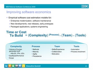 IBM Rational Software Conference 2009


Improving software economics
   Empirical software cost estimation models for:
      Enterprise modernization, software maintenance
      New developments, new releases, early prototypes
      Packaged applications, systems engineering


Time or Cost
  To Build = (Complexity) (Process) * (Team) * (Tools)


     Complexity                 Process                   Team                Tools
    Volume of human              Methods               Skills/Experience   Automation
    generated stuff              Maturity              Collaboration       Process enactment
    - KSLOC, FPs, UCs            Agility               Motivation
    Quality/performance          Precedence
    Scope



                          Executive Summit                                                     26
 