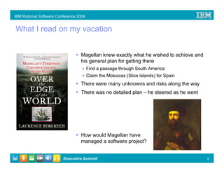 IBM Rational Software Conference 2009


What I read on my vacation


                                  Magellan knew exactly what he wished to achieve and
                                  his general plan for getting there
                                        Find a passage through South America
                                        Claim the Moluccas (Slice Islands) for Spain
                                  There were many unknowns and risks along the way
                                  There was no detailed plan – he steered as he went




                                  How would Magellan have
                                  managed a software project?


                         Executive Summit                                               3
 