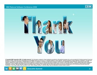 IBM Rational Software Conference 2009




© Copyright IBM Corporation 2009. All rights reserved. The information contained in these materials is provided for informational purposes only, and is provided AS IS without warranty of any kind,
express or implied. IBM shall not be responsible for any damages arising out of the use of, or otherwise related to, these materials. Nothing contained in these materials is intended to, nor shall have
the effect of, creating any warranties or representations from IBM or its suppliers or licensors, or altering the terms and conditions of the applicable license agreement governing the use of IBM
software. References in these materials to IBM products, programs, or services do not imply that they will be available in all countries in which IBM operates. Product release dates and/or capabilities
referenced in these materials may change at any time at IBM’s sole discretion based on market opportunities or other factors, and are not intended to be a commitment to future product or feature
availability in any way. IBM, the IBM logo, Rational, the Rational logo, Telelogic, the Telelogic logo, and other IBM products and services are trademarks of the International Business Machines
Corporation, in the United States, other countries or both. Other company, product, or service names may be trademarks or service marks of others.


                                                  Executive Summit                                                                                                                              32
 