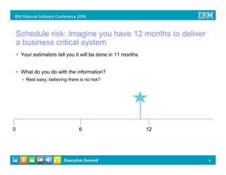 IBM Rational Software Conference 2009



    Schedule risk: Imagine you have 12 months to deliver
    a business critical system
     Your estimators tell you it will be done in 11 months


     What do you do with the information?
       Rest easy, believing there is no risk?




0                                 6                          12




                          Executive Summit                        6
 