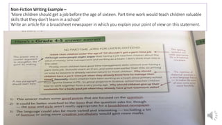Non-Fiction Writing Example –
‘More children should get a job before the age of sixteen. Part time work would teach children valuable
skills that they don’t learn in a school’
Write an article for a broadsheet newspaper in which you explain your point of view on this statement.
 