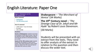 English Literature: Paper One
Shakespeare – ‘The Merchant of
Venice’ (34 Marks)
The 19th Century novel – ‘The
Strange Case of Dr. Jekyll and Mr
Hyde’ by Robert Louis Stevenson.
(30 Marks)
Students will be presented with an
extract from the texts. They need
to offer analysis of the extract in
relation to the question and then
discuss the wider text.
 