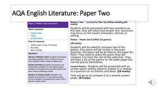 AQA English Literature: Paper Two
Modern Text – ‘Lord of the Flies’ by William Golding (34
marks)
Students will be presented with two questions on
this text, they will select and answer one. Questions
may focus on the novel’s characters, themes or
setting.
Poetry – Power and Conflict (15 poems)
(30 marks)
Students will be asked to compare two of the
poems. One poem will be named in the exam
question, this poem will be printed on the paper for
them. They need to select the poem they will
compare it to from the rest of the collection. They
will have a list of the poems on the exam paper but
not the poems themselves.
Unseen Poetry – Students will be presented with an
unseen poem and be asked to analyse it in relation
to a question on its themes and ideas. (24 marks)
They will go on to compare it to a second unseen
poem. (8 marks)
 