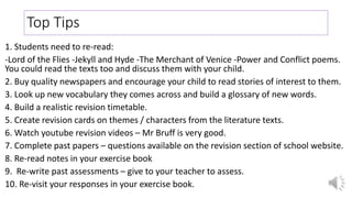 Top Tips
1. Students need to re-read:
-Lord of the Flies -Jekyll and Hyde -The Merchant of Venice -Power and Conflict poems.
You could read the texts too and discuss them with your child.
2. Buy quality newspapers and encourage your child to read stories of interest to them.
3. Look up new vocabulary they comes across and build a glossary of new words.
4. Build a realistic revision timetable.
5. Create revision cards on themes / characters from the literature texts.
6. Watch youtube revision videos – Mr Bruff is very good.
7. Complete past papers – questions available on the revision section of school website.
8. Re-read notes in your exercise book
9. Re-write past assessments – give to your teacher to assess.
10. Re-visit your responses in your exercise book.
 